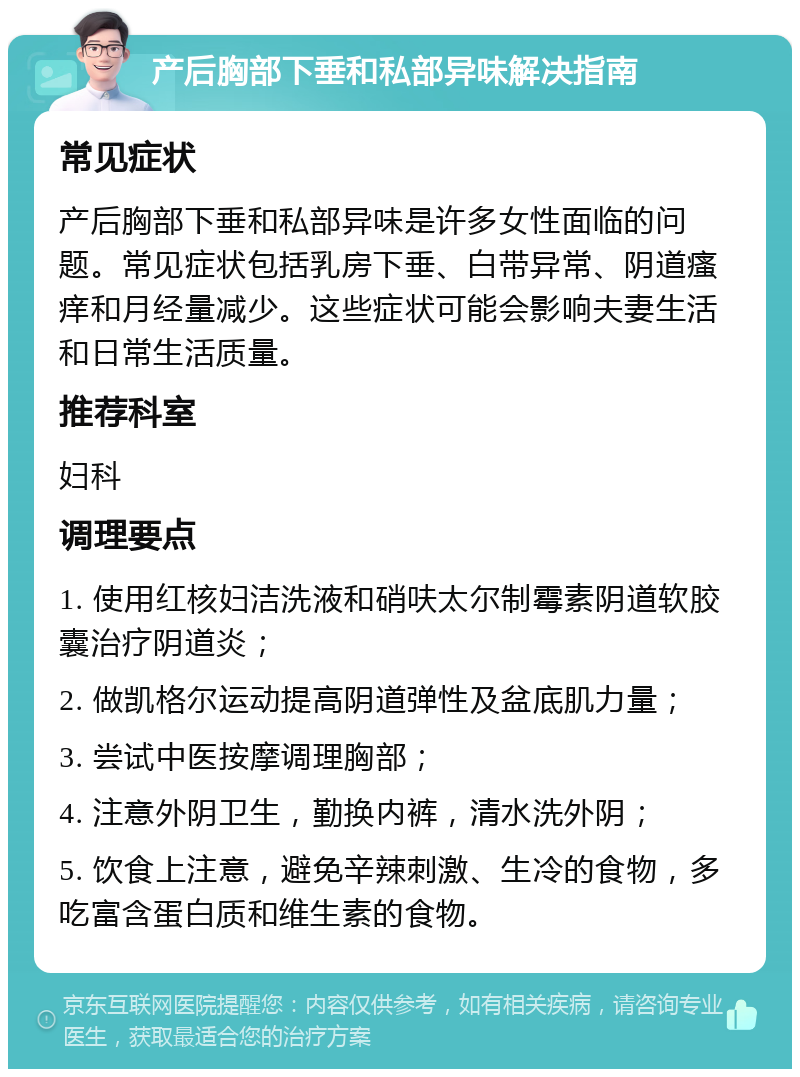 产后胸部下垂和私部异味解决指南 常见症状 产后胸部下垂和私部异味是许多女性面临的问题。常见症状包括乳房下垂、白带异常、阴道瘙痒和月经量减少。这些症状可能会影响夫妻生活和日常生活质量。 推荐科室 妇科 调理要点 1. 使用红核妇洁洗液和硝呋太尔制霉素阴道软胶囊治疗阴道炎； 2. 做凯格尔运动提高阴道弹性及盆底肌力量； 3. 尝试中医按摩调理胸部； 4. 注意外阴卫生，勤换内裤，清水洗外阴； 5. 饮食上注意，避免辛辣刺激、生冷的食物，多吃富含蛋白质和维生素的食物。