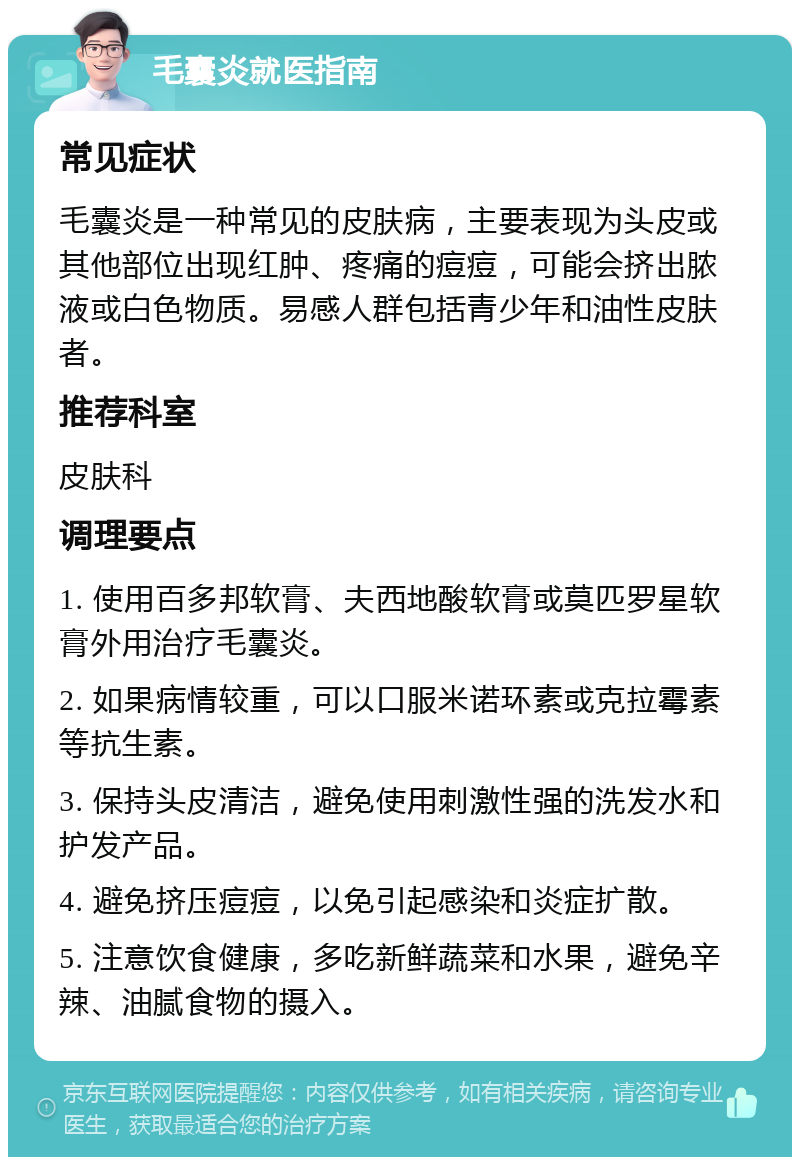 毛囊炎就医指南 常见症状 毛囊炎是一种常见的皮肤病，主要表现为头皮或其他部位出现红肿、疼痛的痘痘，可能会挤出脓液或白色物质。易感人群包括青少年和油性皮肤者。 推荐科室 皮肤科 调理要点 1. 使用百多邦软膏、夫西地酸软膏或莫匹罗星软膏外用治疗毛囊炎。 2. 如果病情较重，可以口服米诺环素或克拉霉素等抗生素。 3. 保持头皮清洁，避免使用刺激性强的洗发水和护发产品。 4. 避免挤压痘痘，以免引起感染和炎症扩散。 5. 注意饮食健康，多吃新鲜蔬菜和水果，避免辛辣、油腻食物的摄入。