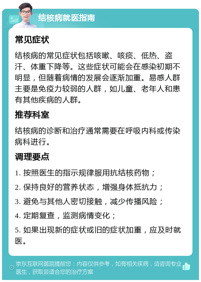 结核病就医指南 常见症状 结核病的常见症状包括咳嗽、咳痰、低热、盗汗、体重下降等。这些症状可能会在感染初期不明显，但随着病情的发展会逐渐加重。易感人群主要是免疫力较弱的人群，如儿童、老年人和患有其他疾病的人群。 推荐科室 结核病的诊断和治疗通常需要在呼吸内科或传染病科进行。 调理要点 1. 按照医生的指示规律服用抗结核药物； 2. 保持良好的营养状态，增强身体抵抗力； 3. 避免与其他人密切接触，减少传播风险； 4. 定期复查，监测病情变化； 5. 如果出现新的症状或旧的症状加重，应及时就医。