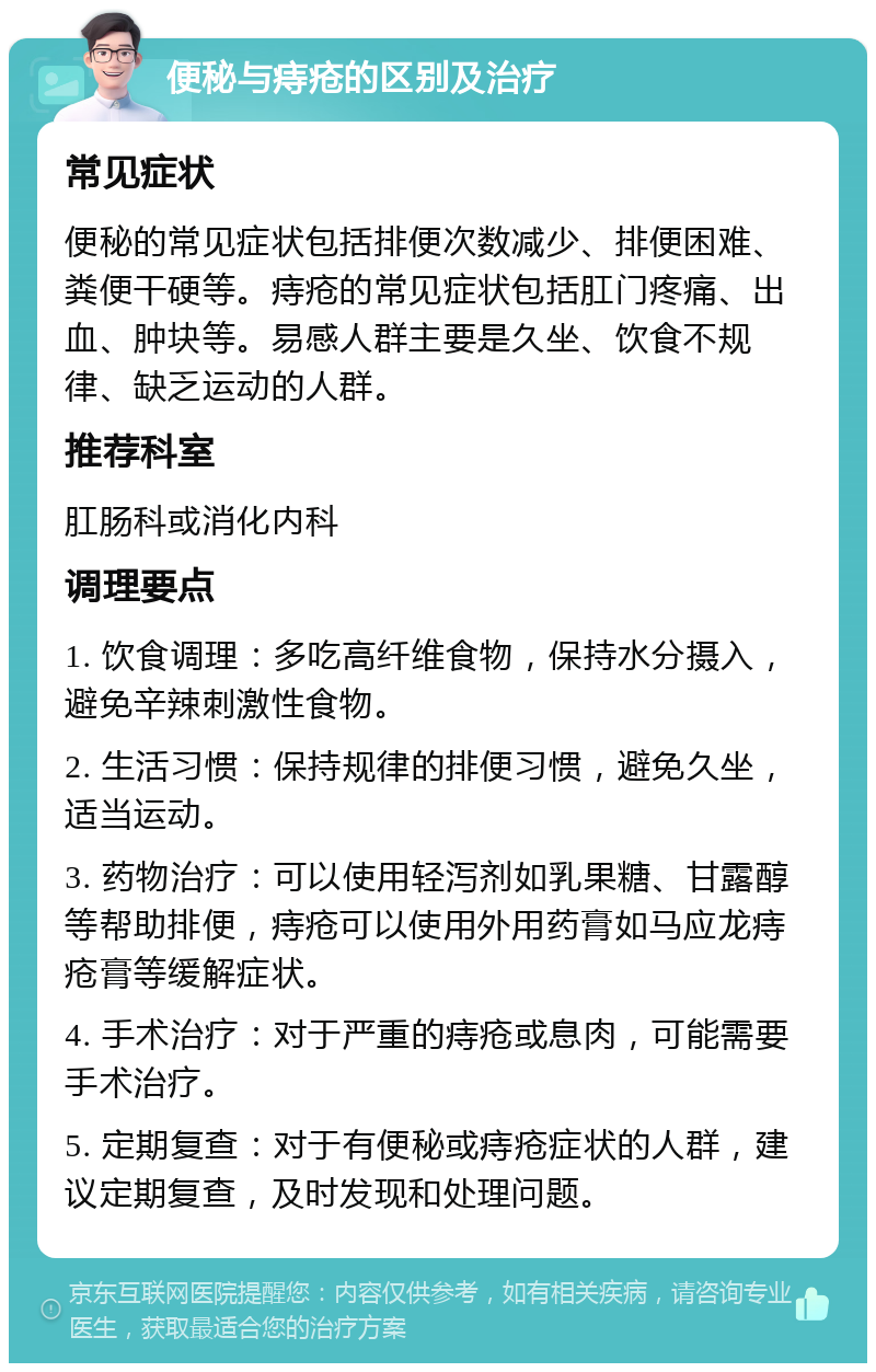 便秘与痔疮的区别及治疗 常见症状 便秘的常见症状包括排便次数减少、排便困难、粪便干硬等。痔疮的常见症状包括肛门疼痛、出血、肿块等。易感人群主要是久坐、饮食不规律、缺乏运动的人群。 推荐科室 肛肠科或消化内科 调理要点 1. 饮食调理：多吃高纤维食物，保持水分摄入，避免辛辣刺激性食物。 2. 生活习惯：保持规律的排便习惯，避免久坐，适当运动。 3. 药物治疗：可以使用轻泻剂如乳果糖、甘露醇等帮助排便，痔疮可以使用外用药膏如马应龙痔疮膏等缓解症状。 4. 手术治疗：对于严重的痔疮或息肉，可能需要手术治疗。 5. 定期复查：对于有便秘或痔疮症状的人群，建议定期复查，及时发现和处理问题。