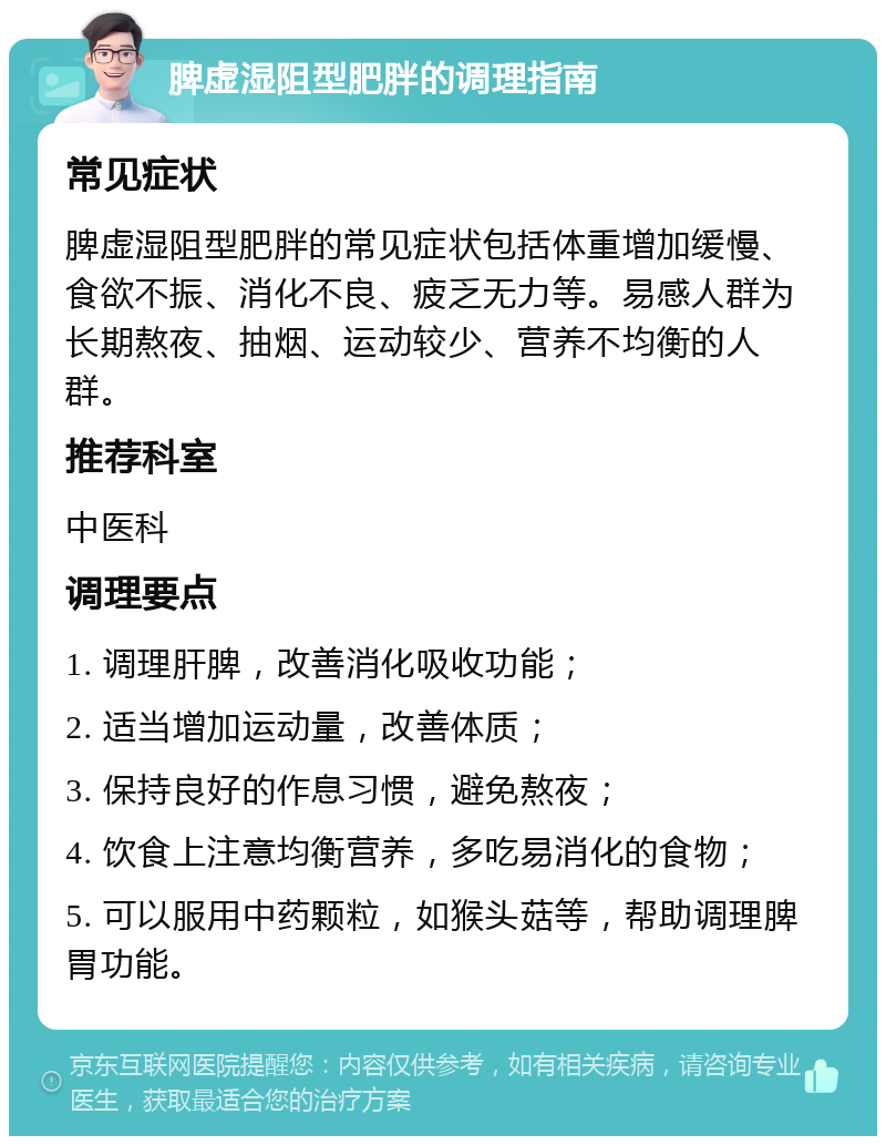 脾虚湿阻型肥胖的调理指南 常见症状 脾虚湿阻型肥胖的常见症状包括体重增加缓慢、食欲不振、消化不良、疲乏无力等。易感人群为长期熬夜、抽烟、运动较少、营养不均衡的人群。 推荐科室 中医科 调理要点 1. 调理肝脾，改善消化吸收功能； 2. 适当增加运动量，改善体质； 3. 保持良好的作息习惯，避免熬夜； 4. 饮食上注意均衡营养，多吃易消化的食物； 5. 可以服用中药颗粒，如猴头菇等，帮助调理脾胃功能。