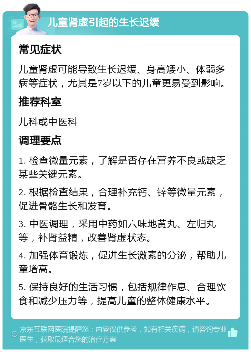 儿童肾虚引起的生长迟缓 常见症状 儿童肾虚可能导致生长迟缓、身高矮小、体弱多病等症状，尤其是7岁以下的儿童更易受到影响。 推荐科室 儿科或中医科 调理要点 1. 检查微量元素，了解是否存在营养不良或缺乏某些关键元素。 2. 根据检查结果，合理补充钙、锌等微量元素，促进骨骼生长和发育。 3. 中医调理，采用中药如六味地黄丸、左归丸等，补肾益精，改善肾虚状态。 4. 加强体育锻炼，促进生长激素的分泌，帮助儿童增高。 5. 保持良好的生活习惯，包括规律作息、合理饮食和减少压力等，提高儿童的整体健康水平。