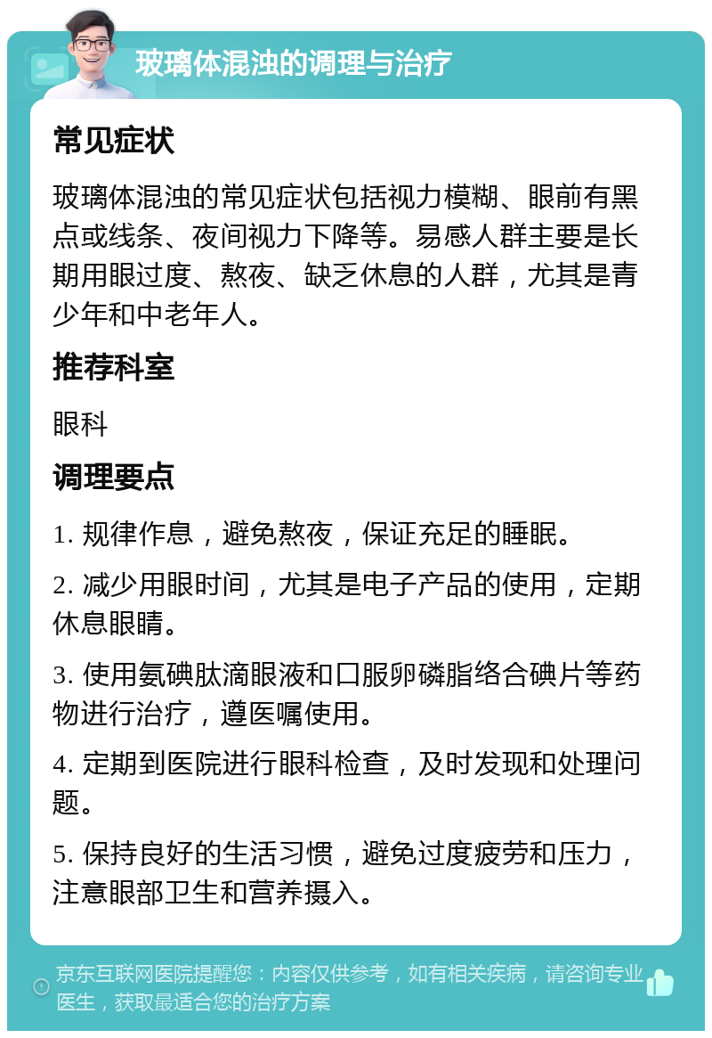 玻璃体混浊的调理与治疗 常见症状 玻璃体混浊的常见症状包括视力模糊、眼前有黑点或线条、夜间视力下降等。易感人群主要是长期用眼过度、熬夜、缺乏休息的人群，尤其是青少年和中老年人。 推荐科室 眼科 调理要点 1. 规律作息，避免熬夜，保证充足的睡眠。 2. 减少用眼时间，尤其是电子产品的使用，定期休息眼睛。 3. 使用氨碘肽滴眼液和口服卵磷脂络合碘片等药物进行治疗，遵医嘱使用。 4. 定期到医院进行眼科检查，及时发现和处理问题。 5. 保持良好的生活习惯，避免过度疲劳和压力，注意眼部卫生和营养摄入。