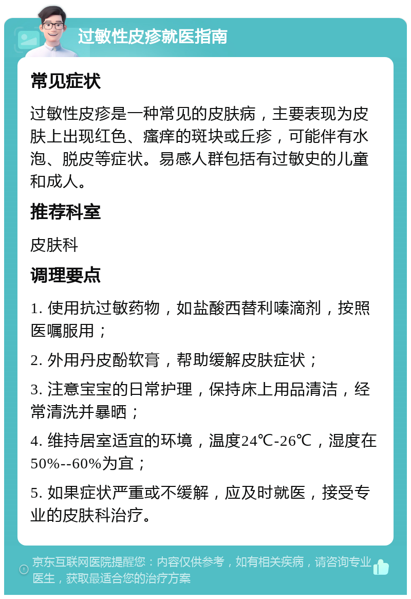 过敏性皮疹就医指南 常见症状 过敏性皮疹是一种常见的皮肤病，主要表现为皮肤上出现红色、瘙痒的斑块或丘疹，可能伴有水泡、脱皮等症状。易感人群包括有过敏史的儿童和成人。 推荐科室 皮肤科 调理要点 1. 使用抗过敏药物，如盐酸西替利嗪滴剂，按照医嘱服用； 2. 外用丹皮酚软膏，帮助缓解皮肤症状； 3. 注意宝宝的日常护理，保持床上用品清洁，经常清洗并暴晒； 4. 维持居室适宜的环境，温度24℃-26℃，湿度在50%--60%为宜； 5. 如果症状严重或不缓解，应及时就医，接受专业的皮肤科治疗。