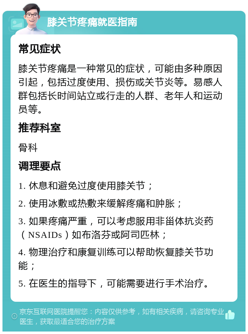 膝关节疼痛就医指南 常见症状 膝关节疼痛是一种常见的症状，可能由多种原因引起，包括过度使用、损伤或关节炎等。易感人群包括长时间站立或行走的人群、老年人和运动员等。 推荐科室 骨科 调理要点 1. 休息和避免过度使用膝关节； 2. 使用冰敷或热敷来缓解疼痛和肿胀； 3. 如果疼痛严重，可以考虑服用非甾体抗炎药（NSAIDs）如布洛芬或阿司匹林； 4. 物理治疗和康复训练可以帮助恢复膝关节功能； 5. 在医生的指导下，可能需要进行手术治疗。