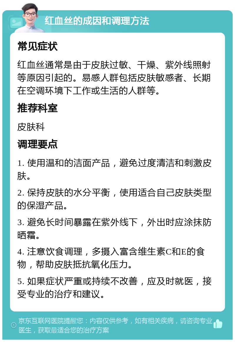 红血丝的成因和调理方法 常见症状 红血丝通常是由于皮肤过敏、干燥、紫外线照射等原因引起的。易感人群包括皮肤敏感者、长期在空调环境下工作或生活的人群等。 推荐科室 皮肤科 调理要点 1. 使用温和的洁面产品，避免过度清洁和刺激皮肤。 2. 保持皮肤的水分平衡，使用适合自己皮肤类型的保湿产品。 3. 避免长时间暴露在紫外线下，外出时应涂抹防晒霜。 4. 注意饮食调理，多摄入富含维生素C和E的食物，帮助皮肤抵抗氧化压力。 5. 如果症状严重或持续不改善，应及时就医，接受专业的治疗和建议。