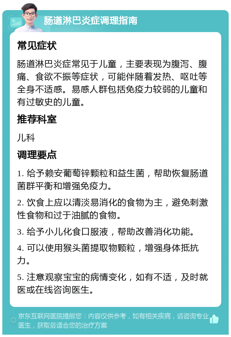 肠道淋巴炎症调理指南 常见症状 肠道淋巴炎症常见于儿童，主要表现为腹泻、腹痛、食欲不振等症状，可能伴随着发热、呕吐等全身不适感。易感人群包括免疫力较弱的儿童和有过敏史的儿童。 推荐科室 儿科 调理要点 1. 给予赖安葡萄锌颗粒和益生菌，帮助恢复肠道菌群平衡和增强免疫力。 2. 饮食上应以清淡易消化的食物为主，避免刺激性食物和过于油腻的食物。 3. 给予小儿化食口服液，帮助改善消化功能。 4. 可以使用猴头菌提取物颗粒，增强身体抵抗力。 5. 注意观察宝宝的病情变化，如有不适，及时就医或在线咨询医生。