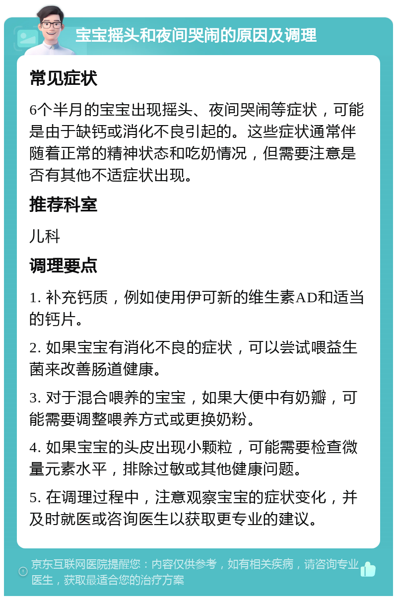 宝宝摇头和夜间哭闹的原因及调理 常见症状 6个半月的宝宝出现摇头、夜间哭闹等症状，可能是由于缺钙或消化不良引起的。这些症状通常伴随着正常的精神状态和吃奶情况，但需要注意是否有其他不适症状出现。 推荐科室 儿科 调理要点 1. 补充钙质，例如使用伊可新的维生素AD和适当的钙片。 2. 如果宝宝有消化不良的症状，可以尝试喂益生菌来改善肠道健康。 3. 对于混合喂养的宝宝，如果大便中有奶瓣，可能需要调整喂养方式或更换奶粉。 4. 如果宝宝的头皮出现小颗粒，可能需要检查微量元素水平，排除过敏或其他健康问题。 5. 在调理过程中，注意观察宝宝的症状变化，并及时就医或咨询医生以获取更专业的建议。