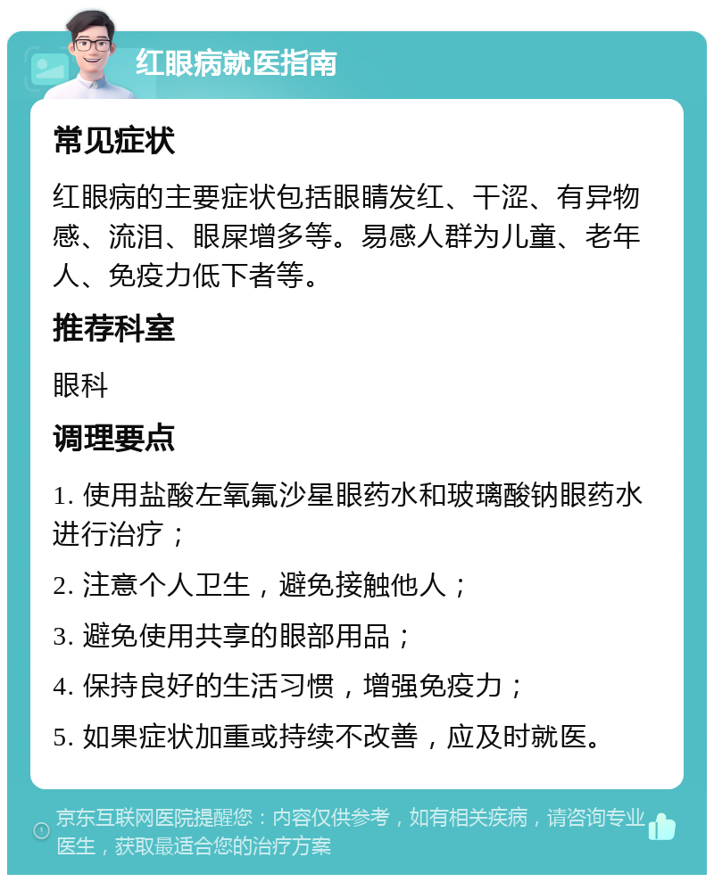 红眼病就医指南 常见症状 红眼病的主要症状包括眼睛发红、干涩、有异物感、流泪、眼屎增多等。易感人群为儿童、老年人、免疫力低下者等。 推荐科室 眼科 调理要点 1. 使用盐酸左氧氟沙星眼药水和玻璃酸钠眼药水进行治疗； 2. 注意个人卫生，避免接触他人； 3. 避免使用共享的眼部用品； 4. 保持良好的生活习惯，增强免疫力； 5. 如果症状加重或持续不改善，应及时就医。