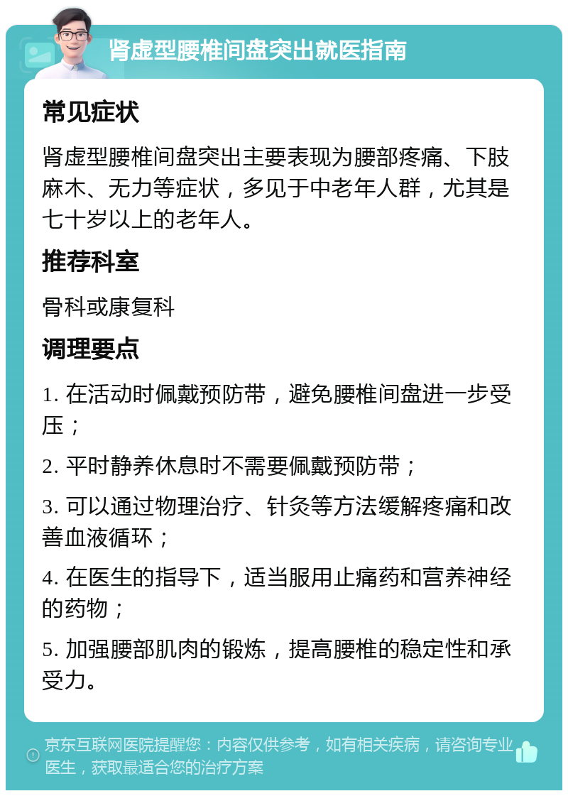 肾虚型腰椎间盘突出就医指南 常见症状 肾虚型腰椎间盘突出主要表现为腰部疼痛、下肢麻木、无力等症状，多见于中老年人群，尤其是七十岁以上的老年人。 推荐科室 骨科或康复科 调理要点 1. 在活动时佩戴预防带，避免腰椎间盘进一步受压； 2. 平时静养休息时不需要佩戴预防带； 3. 可以通过物理治疗、针灸等方法缓解疼痛和改善血液循环； 4. 在医生的指导下，适当服用止痛药和营养神经的药物； 5. 加强腰部肌肉的锻炼，提高腰椎的稳定性和承受力。