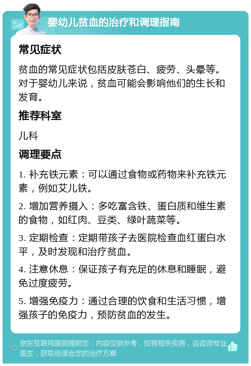 婴幼儿贫血的治疗和调理指南 常见症状 贫血的常见症状包括皮肤苍白、疲劳、头晕等。对于婴幼儿来说，贫血可能会影响他们的生长和发育。 推荐科室 儿科 调理要点 1. 补充铁元素：可以通过食物或药物来补充铁元素，例如艾儿铁。 2. 增加营养摄入：多吃富含铁、蛋白质和维生素的食物，如红肉、豆类、绿叶蔬菜等。 3. 定期检查：定期带孩子去医院检查血红蛋白水平，及时发现和治疗贫血。 4. 注意休息：保证孩子有充足的休息和睡眠，避免过度疲劳。 5. 增强免疫力：通过合理的饮食和生活习惯，增强孩子的免疫力，预防贫血的发生。