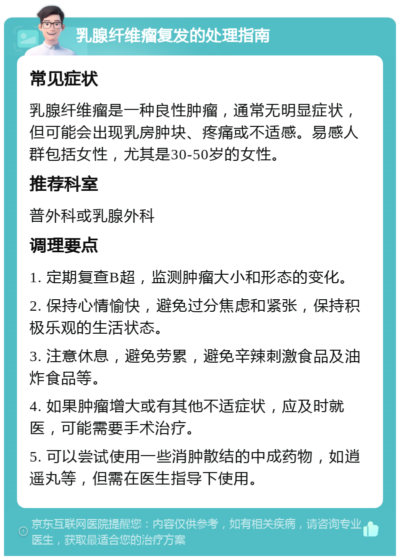 乳腺纤维瘤复发的处理指南 常见症状 乳腺纤维瘤是一种良性肿瘤，通常无明显症状，但可能会出现乳房肿块、疼痛或不适感。易感人群包括女性，尤其是30-50岁的女性。 推荐科室 普外科或乳腺外科 调理要点 1. 定期复查B超，监测肿瘤大小和形态的变化。 2. 保持心情愉快，避免过分焦虑和紧张，保持积极乐观的生活状态。 3. 注意休息，避免劳累，避免辛辣刺激食品及油炸食品等。 4. 如果肿瘤增大或有其他不适症状，应及时就医，可能需要手术治疗。 5. 可以尝试使用一些消肿散结的中成药物，如逍遥丸等，但需在医生指导下使用。