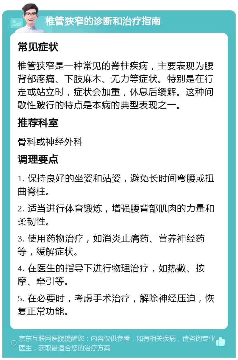 椎管狭窄的诊断和治疗指南 常见症状 椎管狭窄是一种常见的脊柱疾病，主要表现为腰背部疼痛、下肢麻木、无力等症状。特别是在行走或站立时，症状会加重，休息后缓解。这种间歇性跛行的特点是本病的典型表现之一。 推荐科室 骨科或神经外科 调理要点 1. 保持良好的坐姿和站姿，避免长时间弯腰或扭曲脊柱。 2. 适当进行体育锻炼，增强腰背部肌肉的力量和柔韧性。 3. 使用药物治疗，如消炎止痛药、营养神经药等，缓解症状。 4. 在医生的指导下进行物理治疗，如热敷、按摩、牵引等。 5. 在必要时，考虑手术治疗，解除神经压迫，恢复正常功能。