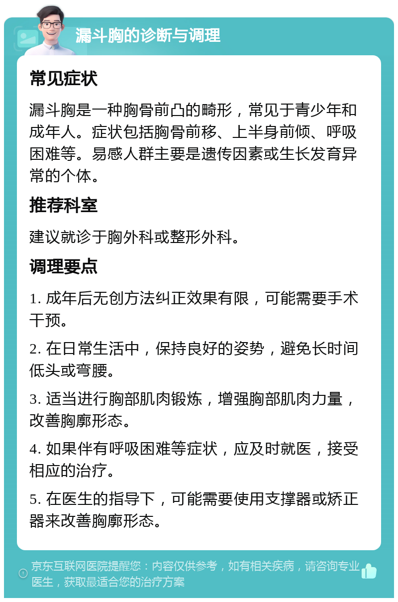 漏斗胸的诊断与调理 常见症状 漏斗胸是一种胸骨前凸的畸形，常见于青少年和成年人。症状包括胸骨前移、上半身前倾、呼吸困难等。易感人群主要是遗传因素或生长发育异常的个体。 推荐科室 建议就诊于胸外科或整形外科。 调理要点 1. 成年后无创方法纠正效果有限，可能需要手术干预。 2. 在日常生活中，保持良好的姿势，避免长时间低头或弯腰。 3. 适当进行胸部肌肉锻炼，增强胸部肌肉力量，改善胸廓形态。 4. 如果伴有呼吸困难等症状，应及时就医，接受相应的治疗。 5. 在医生的指导下，可能需要使用支撑器或矫正器来改善胸廓形态。