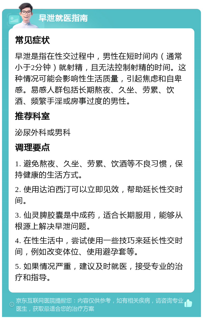 早泄就医指南 常见症状 早泄是指在性交过程中，男性在短时间内（通常小于2分钟）就射精，且无法控制射精的时间。这种情况可能会影响性生活质量，引起焦虑和自卑感。易感人群包括长期熬夜、久坐、劳累、饮酒、频繁手淫或房事过度的男性。 推荐科室 泌尿外科或男科 调理要点 1. 避免熬夜、久坐、劳累、饮酒等不良习惯，保持健康的生活方式。 2. 使用达泊西汀可以立即见效，帮助延长性交时间。 3. 仙灵脾胶囊是中成药，适合长期服用，能够从根源上解决早泄问题。 4. 在性生活中，尝试使用一些技巧来延长性交时间，例如改变体位、使用避孕套等。 5. 如果情况严重，建议及时就医，接受专业的治疗和指导。