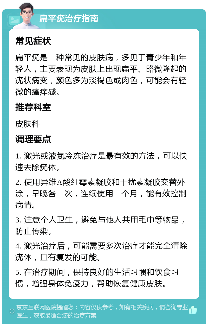 扁平疣治疗指南 常见症状 扁平疣是一种常见的皮肤病，多见于青少年和年轻人，主要表现为皮肤上出现扁平、略微隆起的疣状病变，颜色多为淡褐色或肉色，可能会有轻微的瘙痒感。 推荐科室 皮肤科 调理要点 1. 激光或液氮冷冻治疗是最有效的方法，可以快速去除疣体。 2. 使用异维A酸红霉素凝胶和干扰素凝胶交替外涂，早晚各一次，连续使用一个月，能有效控制病情。 3. 注意个人卫生，避免与他人共用毛巾等物品，防止传染。 4. 激光治疗后，可能需要多次治疗才能完全清除疣体，且有复发的可能。 5. 在治疗期间，保持良好的生活习惯和饮食习惯，增强身体免疫力，帮助恢复健康皮肤。