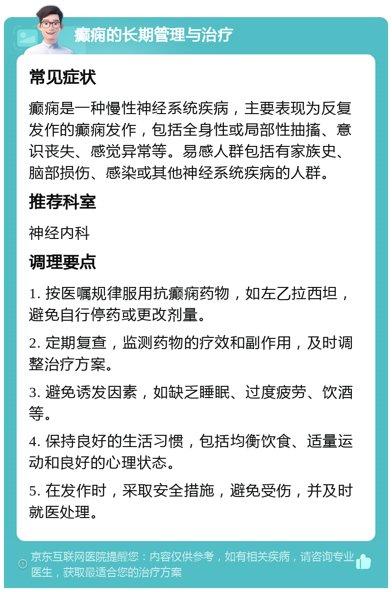 癫痫的长期管理与治疗 常见症状 癫痫是一种慢性神经系统疾病，主要表现为反复发作的癫痫发作，包括全身性或局部性抽搐、意识丧失、感觉异常等。易感人群包括有家族史、脑部损伤、感染或其他神经系统疾病的人群。 推荐科室 神经内科 调理要点 1. 按医嘱规律服用抗癫痫药物，如左乙拉西坦，避免自行停药或更改剂量。 2. 定期复查，监测药物的疗效和副作用，及时调整治疗方案。 3. 避免诱发因素，如缺乏睡眠、过度疲劳、饮酒等。 4. 保持良好的生活习惯，包括均衡饮食、适量运动和良好的心理状态。 5. 在发作时，采取安全措施，避免受伤，并及时就医处理。