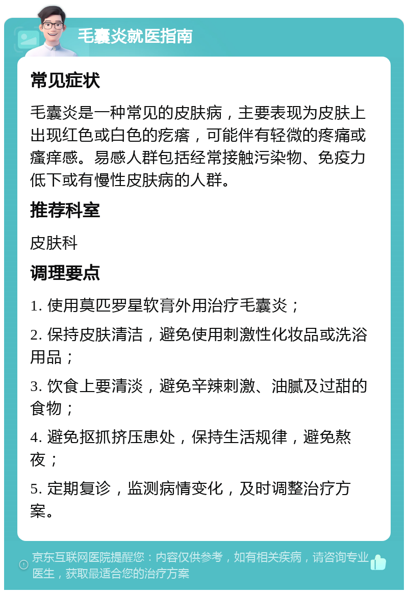 毛囊炎就医指南 常见症状 毛囊炎是一种常见的皮肤病，主要表现为皮肤上出现红色或白色的疙瘩，可能伴有轻微的疼痛或瘙痒感。易感人群包括经常接触污染物、免疫力低下或有慢性皮肤病的人群。 推荐科室 皮肤科 调理要点 1. 使用莫匹罗星软膏外用治疗毛囊炎； 2. 保持皮肤清洁，避免使用刺激性化妆品或洗浴用品； 3. 饮食上要清淡，避免辛辣刺激、油腻及过甜的食物； 4. 避免抠抓挤压患处，保持生活规律，避免熬夜； 5. 定期复诊，监测病情变化，及时调整治疗方案。