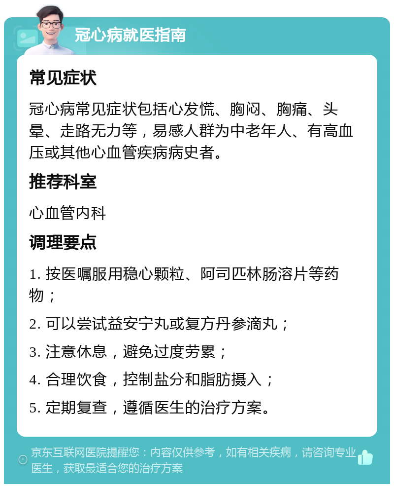 冠心病就医指南 常见症状 冠心病常见症状包括心发慌、胸闷、胸痛、头晕、走路无力等，易感人群为中老年人、有高血压或其他心血管疾病病史者。 推荐科室 心血管内科 调理要点 1. 按医嘱服用稳心颗粒、阿司匹林肠溶片等药物； 2. 可以尝试益安宁丸或复方丹参滴丸； 3. 注意休息，避免过度劳累； 4. 合理饮食，控制盐分和脂肪摄入； 5. 定期复查，遵循医生的治疗方案。