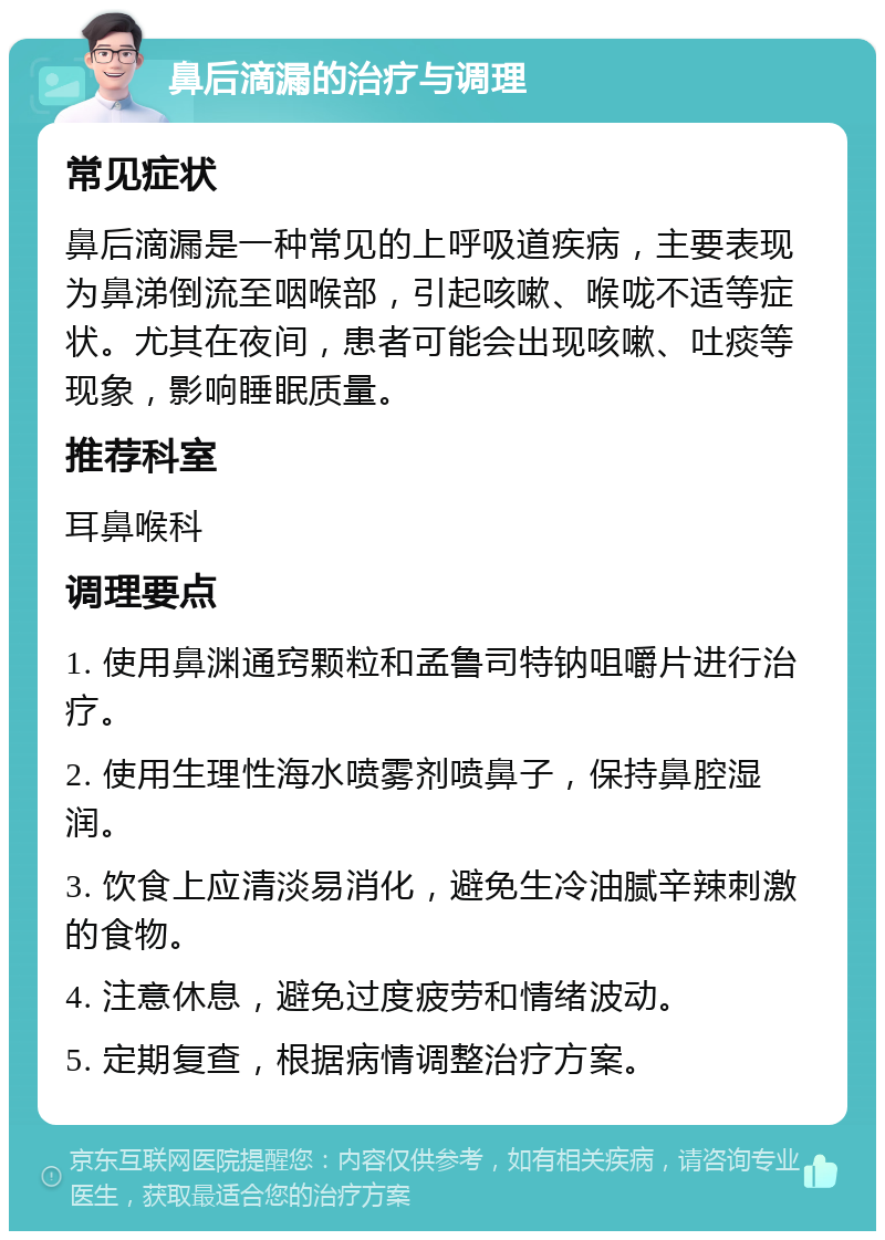 鼻后滴漏的治疗与调理 常见症状 鼻后滴漏是一种常见的上呼吸道疾病，主要表现为鼻涕倒流至咽喉部，引起咳嗽、喉咙不适等症状。尤其在夜间，患者可能会出现咳嗽、吐痰等现象，影响睡眠质量。 推荐科室 耳鼻喉科 调理要点 1. 使用鼻渊通窍颗粒和孟鲁司特钠咀嚼片进行治疗。 2. 使用生理性海水喷雾剂喷鼻子，保持鼻腔湿润。 3. 饮食上应清淡易消化，避免生冷油腻辛辣刺激的食物。 4. 注意休息，避免过度疲劳和情绪波动。 5. 定期复查，根据病情调整治疗方案。