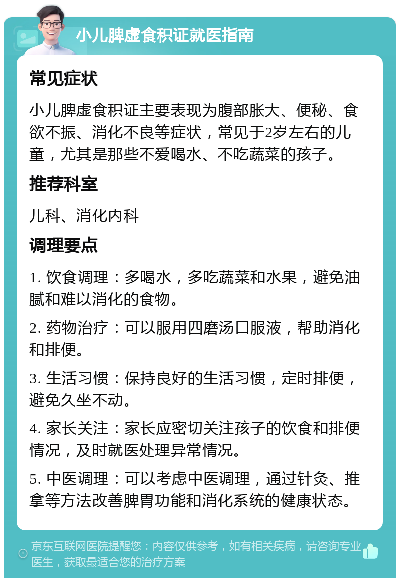 小儿脾虚食积证就医指南 常见症状 小儿脾虚食积证主要表现为腹部胀大、便秘、食欲不振、消化不良等症状，常见于2岁左右的儿童，尤其是那些不爱喝水、不吃蔬菜的孩子。 推荐科室 儿科、消化内科 调理要点 1. 饮食调理：多喝水，多吃蔬菜和水果，避免油腻和难以消化的食物。 2. 药物治疗：可以服用四磨汤口服液，帮助消化和排便。 3. 生活习惯：保持良好的生活习惯，定时排便，避免久坐不动。 4. 家长关注：家长应密切关注孩子的饮食和排便情况，及时就医处理异常情况。 5. 中医调理：可以考虑中医调理，通过针灸、推拿等方法改善脾胃功能和消化系统的健康状态。