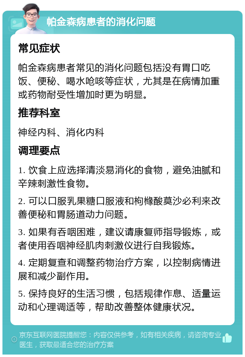 帕金森病患者的消化问题 常见症状 帕金森病患者常见的消化问题包括没有胃口吃饭、便秘、喝水呛咳等症状，尤其是在病情加重或药物耐受性增加时更为明显。 推荐科室 神经内科、消化内科 调理要点 1. 饮食上应选择清淡易消化的食物，避免油腻和辛辣刺激性食物。 2. 可以口服乳果糖口服液和枸橼酸莫沙必利来改善便秘和胃肠道动力问题。 3. 如果有吞咽困难，建议请康复师指导锻炼，或者使用吞咽神经肌肉刺激仪进行自我锻炼。 4. 定期复查和调整药物治疗方案，以控制病情进展和减少副作用。 5. 保持良好的生活习惯，包括规律作息、适量运动和心理调适等，帮助改善整体健康状况。