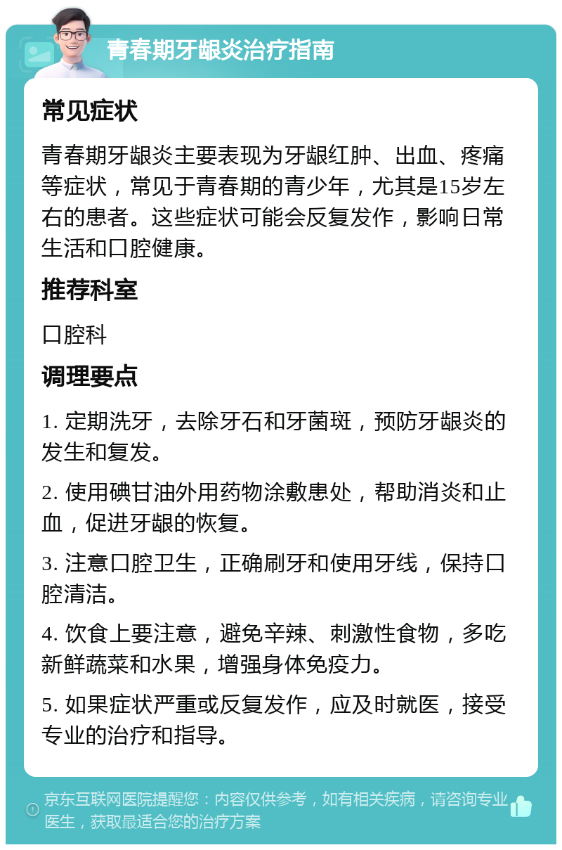 青春期牙龈炎治疗指南 常见症状 青春期牙龈炎主要表现为牙龈红肿、出血、疼痛等症状，常见于青春期的青少年，尤其是15岁左右的患者。这些症状可能会反复发作，影响日常生活和口腔健康。 推荐科室 口腔科 调理要点 1. 定期洗牙，去除牙石和牙菌斑，预防牙龈炎的发生和复发。 2. 使用碘甘油外用药物涂敷患处，帮助消炎和止血，促进牙龈的恢复。 3. 注意口腔卫生，正确刷牙和使用牙线，保持口腔清洁。 4. 饮食上要注意，避免辛辣、刺激性食物，多吃新鲜蔬菜和水果，增强身体免疫力。 5. 如果症状严重或反复发作，应及时就医，接受专业的治疗和指导。