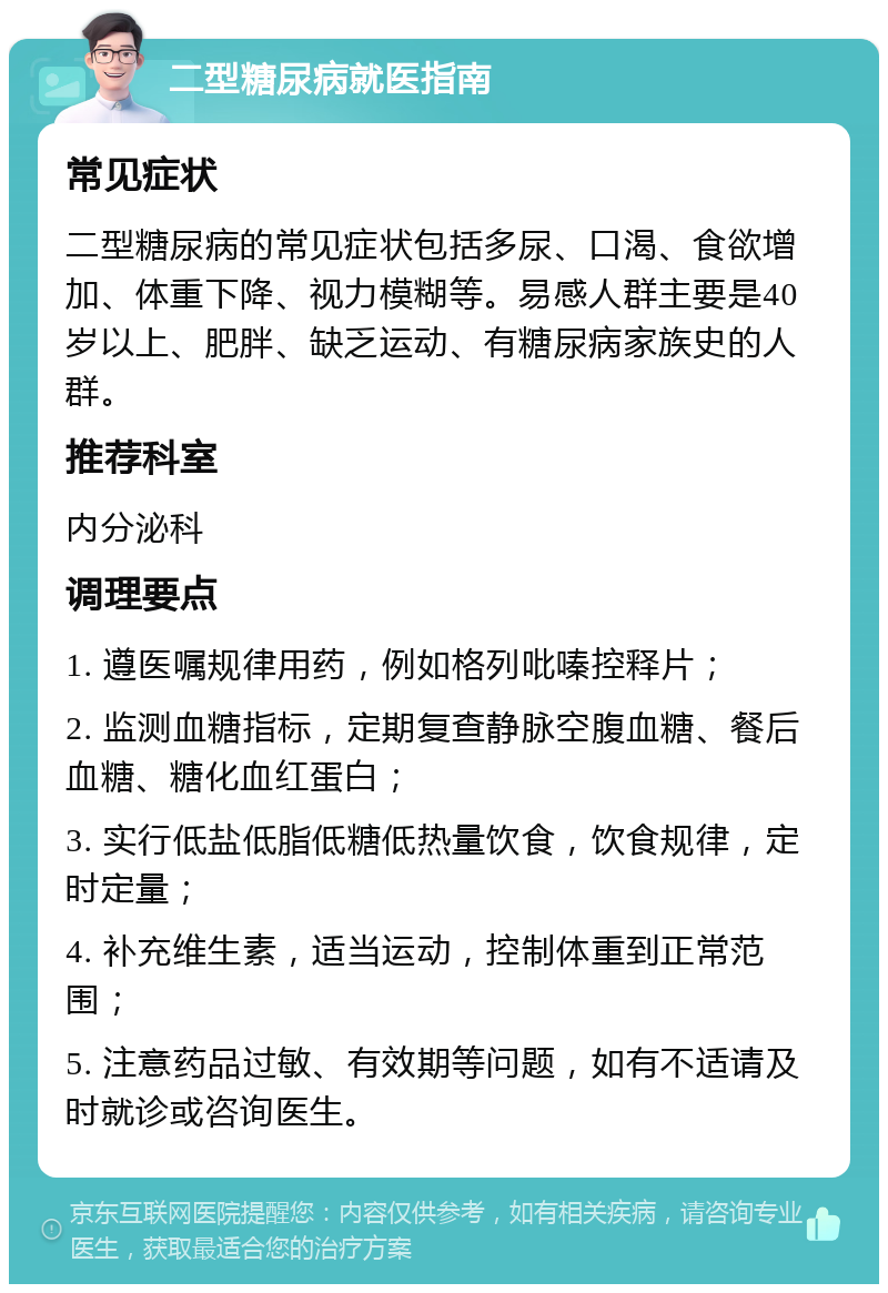 二型糖尿病就医指南 常见症状 二型糖尿病的常见症状包括多尿、口渴、食欲增加、体重下降、视力模糊等。易感人群主要是40岁以上、肥胖、缺乏运动、有糖尿病家族史的人群。 推荐科室 内分泌科 调理要点 1. 遵医嘱规律用药，例如格列吡嗪控释片； 2. 监测血糖指标，定期复查静脉空腹血糖、餐后血糖、糖化血红蛋白； 3. 实行低盐低脂低糖低热量饮食，饮食规律，定时定量； 4. 补充维生素，适当运动，控制体重到正常范围； 5. 注意药品过敏、有效期等问题，如有不适请及时就诊或咨询医生。