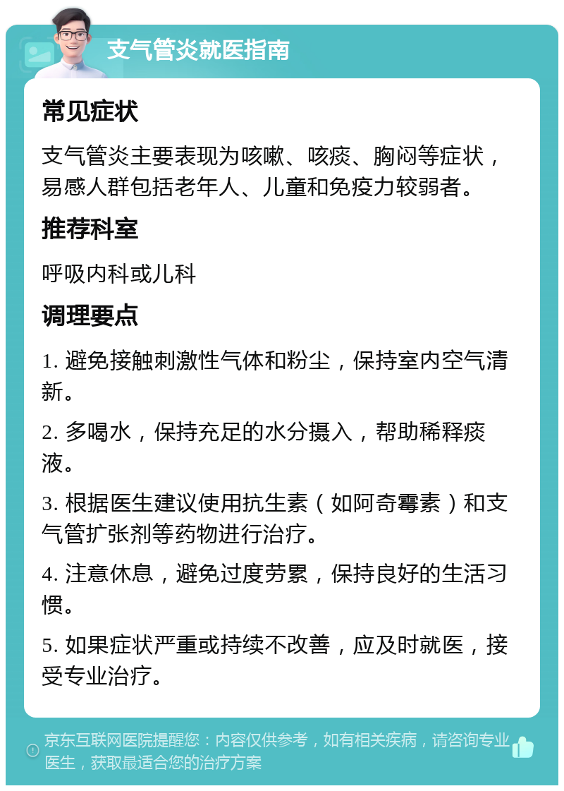 支气管炎就医指南 常见症状 支气管炎主要表现为咳嗽、咳痰、胸闷等症状，易感人群包括老年人、儿童和免疫力较弱者。 推荐科室 呼吸内科或儿科 调理要点 1. 避免接触刺激性气体和粉尘，保持室内空气清新。 2. 多喝水，保持充足的水分摄入，帮助稀释痰液。 3. 根据医生建议使用抗生素（如阿奇霉素）和支气管扩张剂等药物进行治疗。 4. 注意休息，避免过度劳累，保持良好的生活习惯。 5. 如果症状严重或持续不改善，应及时就医，接受专业治疗。