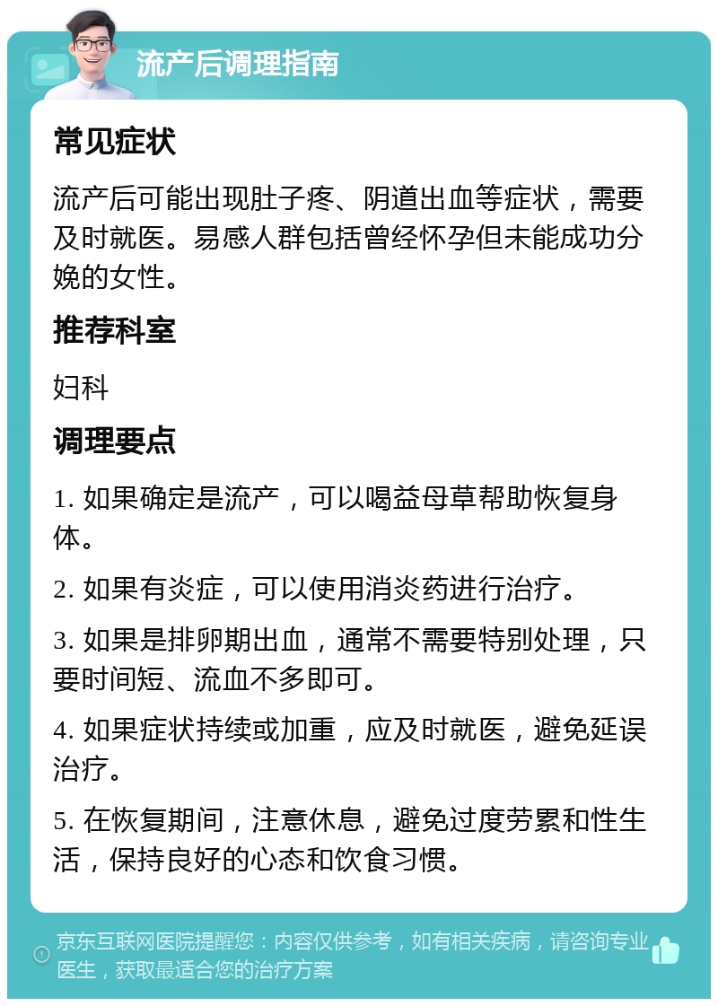 流产后调理指南 常见症状 流产后可能出现肚子疼、阴道出血等症状，需要及时就医。易感人群包括曾经怀孕但未能成功分娩的女性。 推荐科室 妇科 调理要点 1. 如果确定是流产，可以喝益母草帮助恢复身体。 2. 如果有炎症，可以使用消炎药进行治疗。 3. 如果是排卵期出血，通常不需要特别处理，只要时间短、流血不多即可。 4. 如果症状持续或加重，应及时就医，避免延误治疗。 5. 在恢复期间，注意休息，避免过度劳累和性生活，保持良好的心态和饮食习惯。