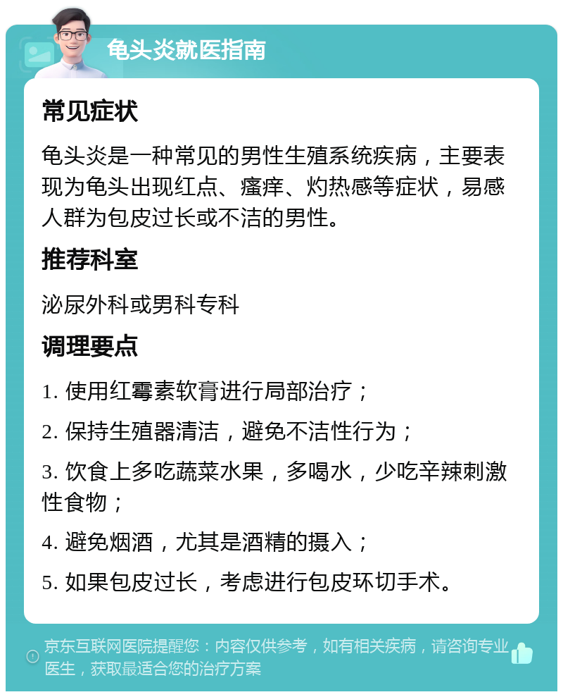 龟头炎就医指南 常见症状 龟头炎是一种常见的男性生殖系统疾病，主要表现为龟头出现红点、瘙痒、灼热感等症状，易感人群为包皮过长或不洁的男性。 推荐科室 泌尿外科或男科专科 调理要点 1. 使用红霉素软膏进行局部治疗； 2. 保持生殖器清洁，避免不洁性行为； 3. 饮食上多吃蔬菜水果，多喝水，少吃辛辣刺激性食物； 4. 避免烟酒，尤其是酒精的摄入； 5. 如果包皮过长，考虑进行包皮环切手术。