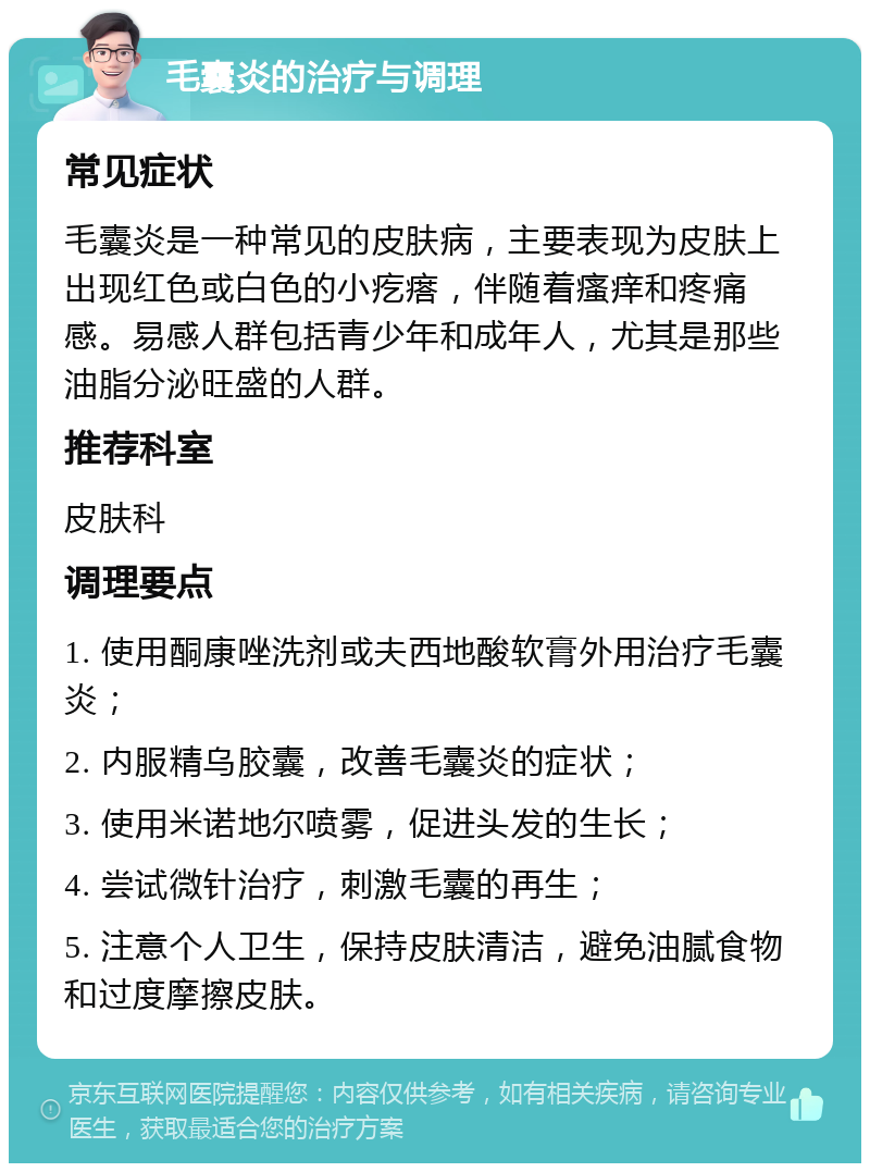 毛囊炎的治疗与调理 常见症状 毛囊炎是一种常见的皮肤病，主要表现为皮肤上出现红色或白色的小疙瘩，伴随着瘙痒和疼痛感。易感人群包括青少年和成年人，尤其是那些油脂分泌旺盛的人群。 推荐科室 皮肤科 调理要点 1. 使用酮康唑洗剂或夫西地酸软膏外用治疗毛囊炎； 2. 内服精乌胶囊，改善毛囊炎的症状； 3. 使用米诺地尔喷雾，促进头发的生长； 4. 尝试微针治疗，刺激毛囊的再生； 5. 注意个人卫生，保持皮肤清洁，避免油腻食物和过度摩擦皮肤。