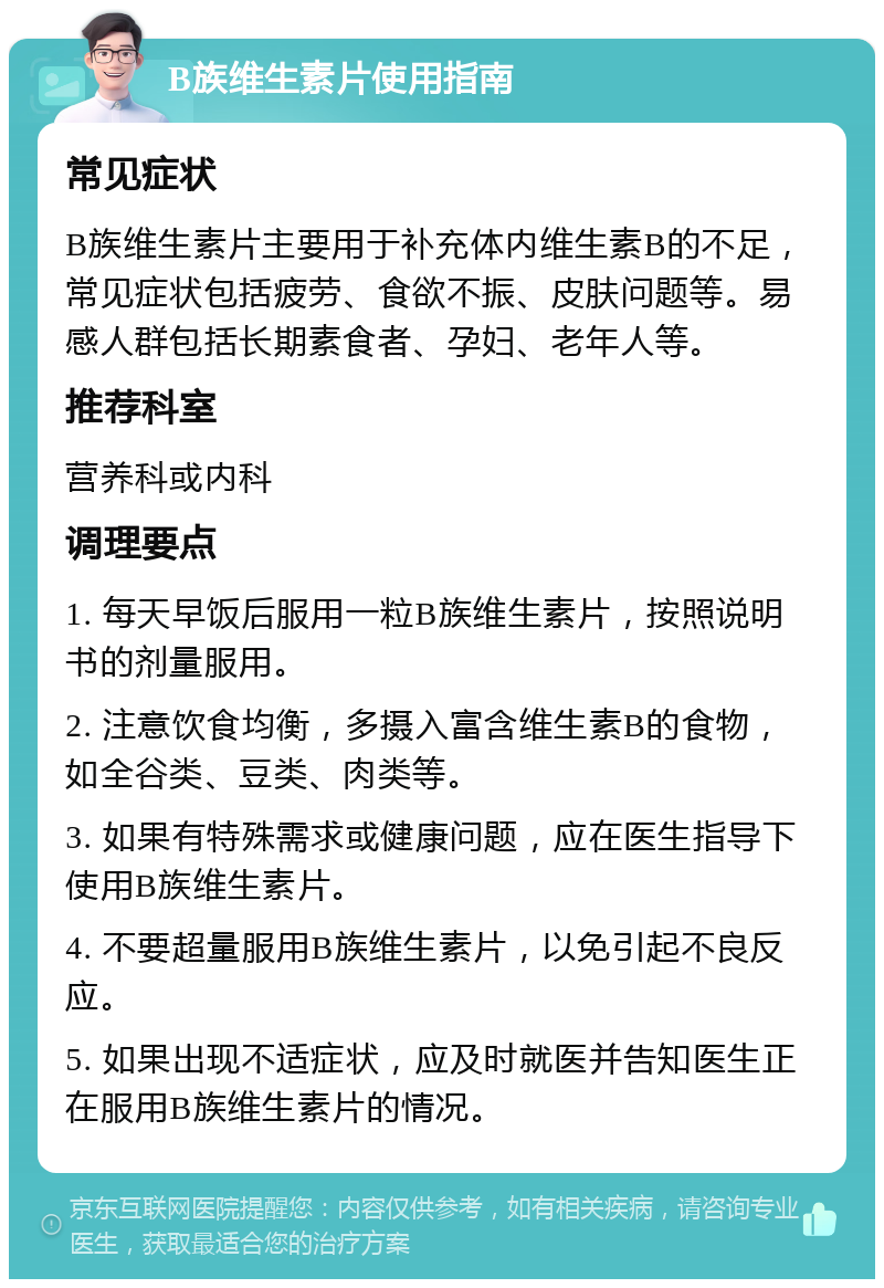 B族维生素片使用指南 常见症状 B族维生素片主要用于补充体内维生素B的不足，常见症状包括疲劳、食欲不振、皮肤问题等。易感人群包括长期素食者、孕妇、老年人等。 推荐科室 营养科或内科 调理要点 1. 每天早饭后服用一粒B族维生素片，按照说明书的剂量服用。 2. 注意饮食均衡，多摄入富含维生素B的食物，如全谷类、豆类、肉类等。 3. 如果有特殊需求或健康问题，应在医生指导下使用B族维生素片。 4. 不要超量服用B族维生素片，以免引起不良反应。 5. 如果出现不适症状，应及时就医并告知医生正在服用B族维生素片的情况。