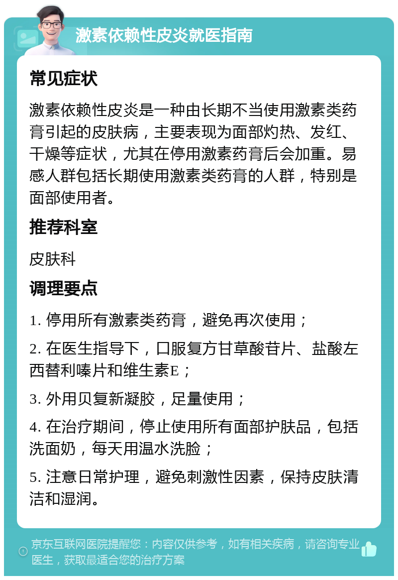 激素依赖性皮炎就医指南 常见症状 激素依赖性皮炎是一种由长期不当使用激素类药膏引起的皮肤病，主要表现为面部灼热、发红、干燥等症状，尤其在停用激素药膏后会加重。易感人群包括长期使用激素类药膏的人群，特别是面部使用者。 推荐科室 皮肤科 调理要点 1. 停用所有激素类药膏，避免再次使用； 2. 在医生指导下，口服复方甘草酸苷片、盐酸左西替利嗪片和维生素E； 3. 外用贝复新凝胶，足量使用； 4. 在治疗期间，停止使用所有面部护肤品，包括洗面奶，每天用温水洗脸； 5. 注意日常护理，避免刺激性因素，保持皮肤清洁和湿润。