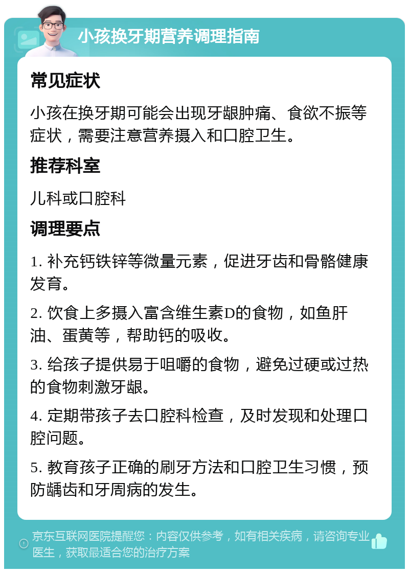 小孩换牙期营养调理指南 常见症状 小孩在换牙期可能会出现牙龈肿痛、食欲不振等症状，需要注意营养摄入和口腔卫生。 推荐科室 儿科或口腔科 调理要点 1. 补充钙铁锌等微量元素，促进牙齿和骨骼健康发育。 2. 饮食上多摄入富含维生素D的食物，如鱼肝油、蛋黄等，帮助钙的吸收。 3. 给孩子提供易于咀嚼的食物，避免过硬或过热的食物刺激牙龈。 4. 定期带孩子去口腔科检查，及时发现和处理口腔问题。 5. 教育孩子正确的刷牙方法和口腔卫生习惯，预防龋齿和牙周病的发生。