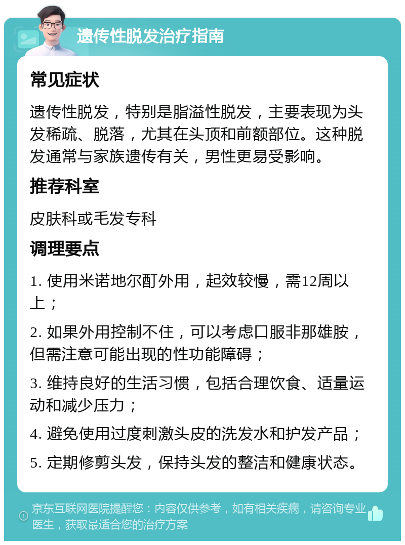 遗传性脱发治疗指南 常见症状 遗传性脱发，特别是脂溢性脱发，主要表现为头发稀疏、脱落，尤其在头顶和前额部位。这种脱发通常与家族遗传有关，男性更易受影响。 推荐科室 皮肤科或毛发专科 调理要点 1. 使用米诺地尔酊外用，起效较慢，需12周以上； 2. 如果外用控制不住，可以考虑口服非那雄胺，但需注意可能出现的性功能障碍； 3. 维持良好的生活习惯，包括合理饮食、适量运动和减少压力； 4. 避免使用过度刺激头皮的洗发水和护发产品； 5. 定期修剪头发，保持头发的整洁和健康状态。