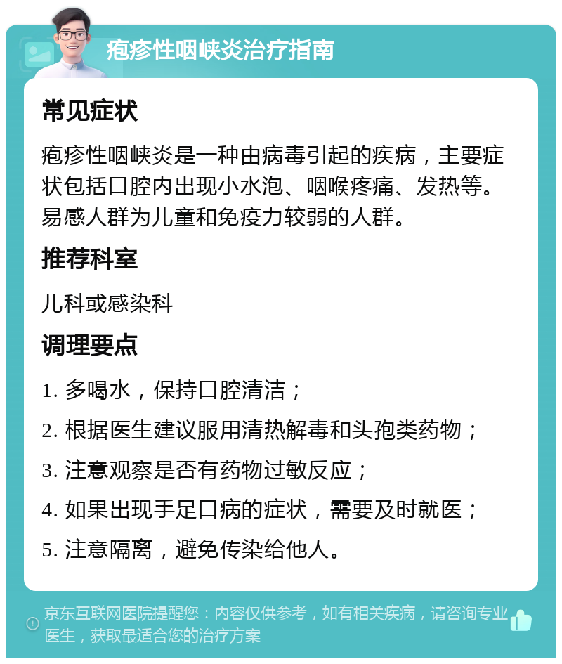 疱疹性咽峡炎治疗指南 常见症状 疱疹性咽峡炎是一种由病毒引起的疾病，主要症状包括口腔内出现小水泡、咽喉疼痛、发热等。易感人群为儿童和免疫力较弱的人群。 推荐科室 儿科或感染科 调理要点 1. 多喝水，保持口腔清洁； 2. 根据医生建议服用清热解毒和头孢类药物； 3. 注意观察是否有药物过敏反应； 4. 如果出现手足口病的症状，需要及时就医； 5. 注意隔离，避免传染给他人。