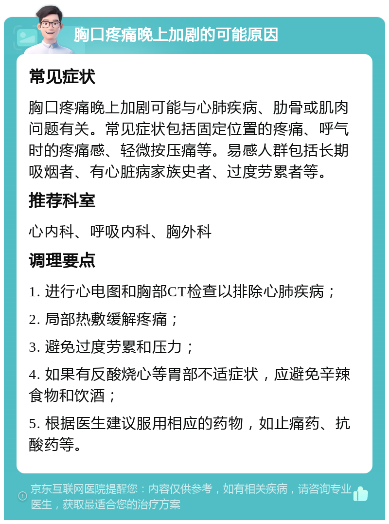 胸口疼痛晚上加剧的可能原因 常见症状 胸口疼痛晚上加剧可能与心肺疾病、肋骨或肌肉问题有关。常见症状包括固定位置的疼痛、呼气时的疼痛感、轻微按压痛等。易感人群包括长期吸烟者、有心脏病家族史者、过度劳累者等。 推荐科室 心内科、呼吸内科、胸外科 调理要点 1. 进行心电图和胸部CT检查以排除心肺疾病； 2. 局部热敷缓解疼痛； 3. 避免过度劳累和压力； 4. 如果有反酸烧心等胃部不适症状，应避免辛辣食物和饮酒； 5. 根据医生建议服用相应的药物，如止痛药、抗酸药等。