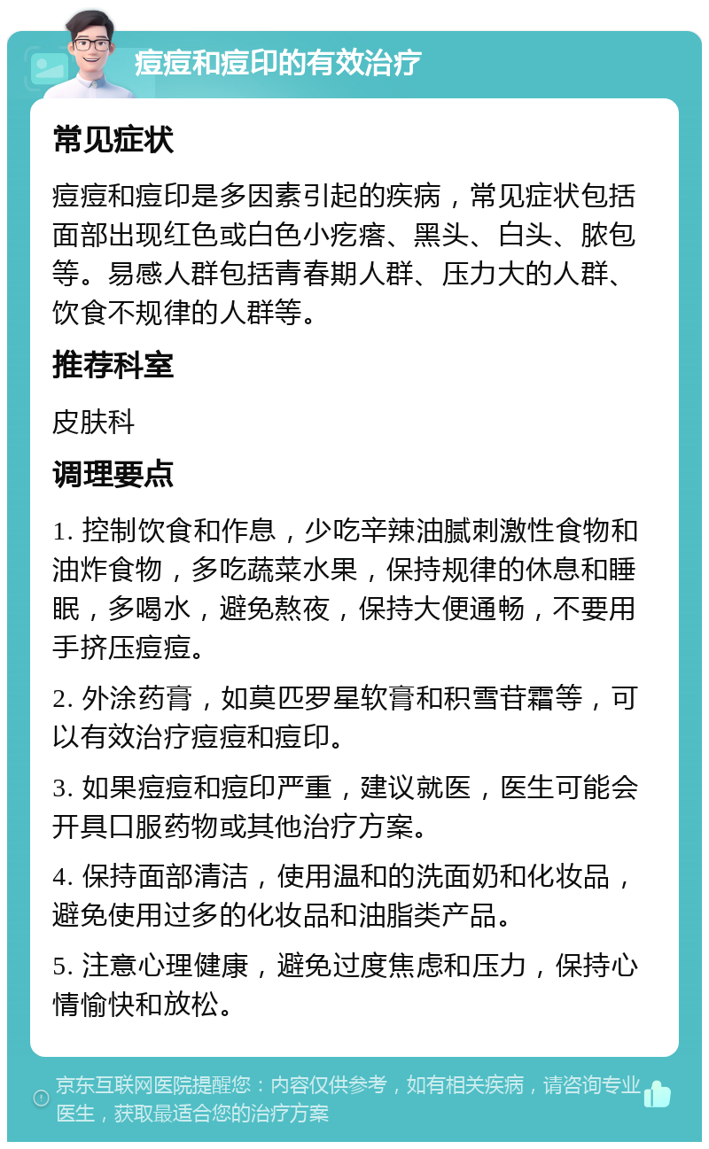 痘痘和痘印的有效治疗 常见症状 痘痘和痘印是多因素引起的疾病，常见症状包括面部出现红色或白色小疙瘩、黑头、白头、脓包等。易感人群包括青春期人群、压力大的人群、饮食不规律的人群等。 推荐科室 皮肤科 调理要点 1. 控制饮食和作息，少吃辛辣油腻刺激性食物和油炸食物，多吃蔬菜水果，保持规律的休息和睡眠，多喝水，避免熬夜，保持大便通畅，不要用手挤压痘痘。 2. 外涂药膏，如莫匹罗星软膏和积雪苷霜等，可以有效治疗痘痘和痘印。 3. 如果痘痘和痘印严重，建议就医，医生可能会开具口服药物或其他治疗方案。 4. 保持面部清洁，使用温和的洗面奶和化妆品，避免使用过多的化妆品和油脂类产品。 5. 注意心理健康，避免过度焦虑和压力，保持心情愉快和放松。