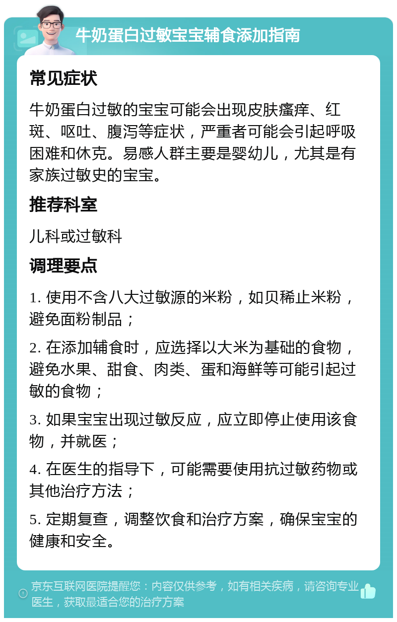 牛奶蛋白过敏宝宝辅食添加指南 常见症状 牛奶蛋白过敏的宝宝可能会出现皮肤瘙痒、红斑、呕吐、腹泻等症状，严重者可能会引起呼吸困难和休克。易感人群主要是婴幼儿，尤其是有家族过敏史的宝宝。 推荐科室 儿科或过敏科 调理要点 1. 使用不含八大过敏源的米粉，如贝稀止米粉，避免面粉制品； 2. 在添加辅食时，应选择以大米为基础的食物，避免水果、甜食、肉类、蛋和海鲜等可能引起过敏的食物； 3. 如果宝宝出现过敏反应，应立即停止使用该食物，并就医； 4. 在医生的指导下，可能需要使用抗过敏药物或其他治疗方法； 5. 定期复查，调整饮食和治疗方案，确保宝宝的健康和安全。