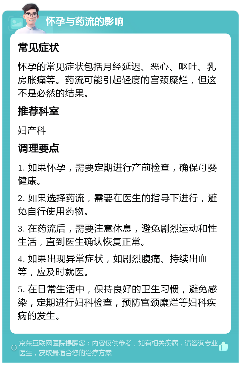 怀孕与药流的影响 常见症状 怀孕的常见症状包括月经延迟、恶心、呕吐、乳房胀痛等。药流可能引起轻度的宫颈糜烂，但这不是必然的结果。 推荐科室 妇产科 调理要点 1. 如果怀孕，需要定期进行产前检查，确保母婴健康。 2. 如果选择药流，需要在医生的指导下进行，避免自行使用药物。 3. 在药流后，需要注意休息，避免剧烈运动和性生活，直到医生确认恢复正常。 4. 如果出现异常症状，如剧烈腹痛、持续出血等，应及时就医。 5. 在日常生活中，保持良好的卫生习惯，避免感染，定期进行妇科检查，预防宫颈糜烂等妇科疾病的发生。