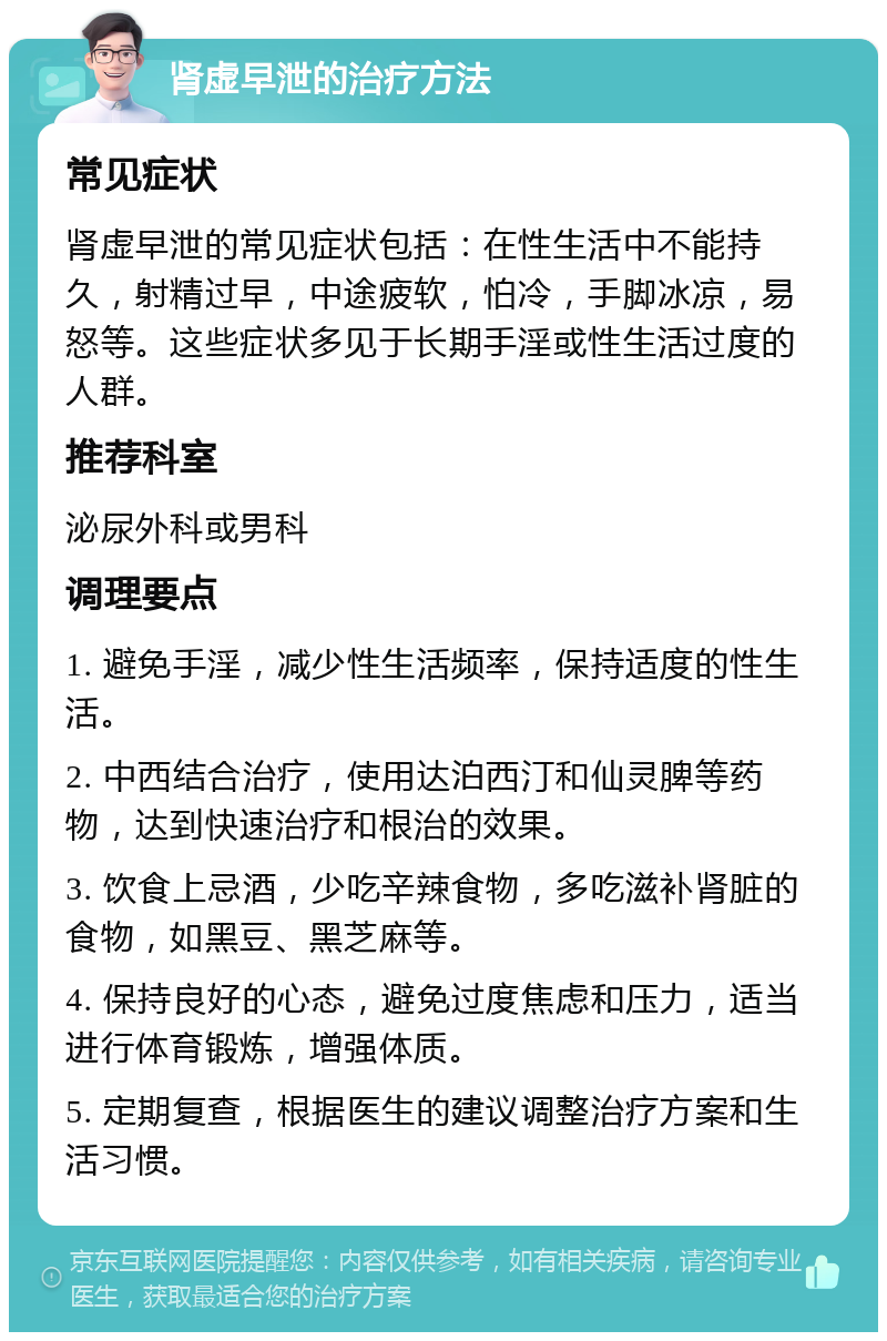 肾虚早泄的治疗方法 常见症状 肾虚早泄的常见症状包括：在性生活中不能持久，射精过早，中途疲软，怕冷，手脚冰凉，易怒等。这些症状多见于长期手淫或性生活过度的人群。 推荐科室 泌尿外科或男科 调理要点 1. 避免手淫，减少性生活频率，保持适度的性生活。 2. 中西结合治疗，使用达泊西汀和仙灵脾等药物，达到快速治疗和根治的效果。 3. 饮食上忌酒，少吃辛辣食物，多吃滋补肾脏的食物，如黑豆、黑芝麻等。 4. 保持良好的心态，避免过度焦虑和压力，适当进行体育锻炼，增强体质。 5. 定期复查，根据医生的建议调整治疗方案和生活习惯。