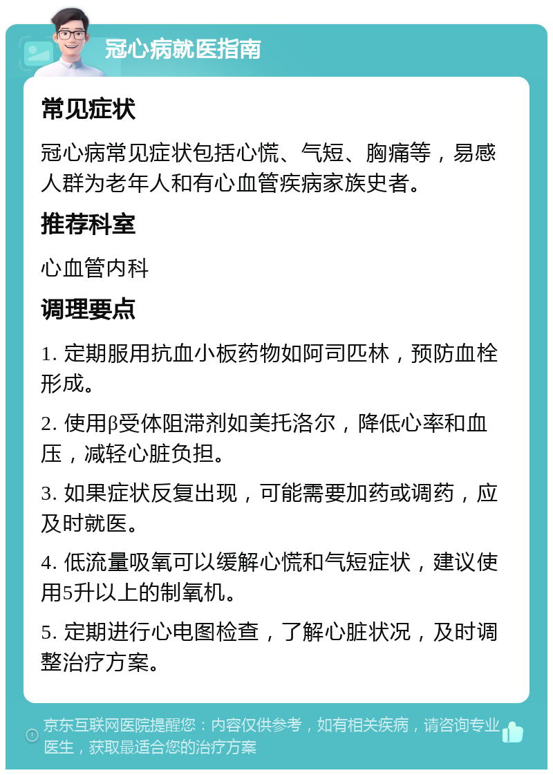 冠心病就医指南 常见症状 冠心病常见症状包括心慌、气短、胸痛等，易感人群为老年人和有心血管疾病家族史者。 推荐科室 心血管内科 调理要点 1. 定期服用抗血小板药物如阿司匹林，预防血栓形成。 2. 使用β受体阻滞剂如美托洛尔，降低心率和血压，减轻心脏负担。 3. 如果症状反复出现，可能需要加药或调药，应及时就医。 4. 低流量吸氧可以缓解心慌和气短症状，建议使用5升以上的制氧机。 5. 定期进行心电图检查，了解心脏状况，及时调整治疗方案。