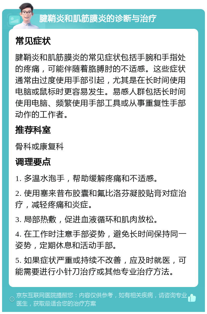 腱鞘炎和肌筋膜炎的诊断与治疗 常见症状 腱鞘炎和肌筋膜炎的常见症状包括手腕和手指处的疼痛，可能伴随着胳膊肘的不适感。这些症状通常由过度使用手部引起，尤其是在长时间使用电脑或鼠标时更容易发生。易感人群包括长时间使用电脑、频繁使用手部工具或从事重复性手部动作的工作者。 推荐科室 骨科或康复科 调理要点 1. 多温水泡手，帮助缓解疼痛和不适感。 2. 使用塞来昔布胶囊和氟比洛芬凝胶贴膏对症治疗，减轻疼痛和炎症。 3. 局部热敷，促进血液循环和肌肉放松。 4. 在工作时注意手部姿势，避免长时间保持同一姿势，定期休息和活动手部。 5. 如果症状严重或持续不改善，应及时就医，可能需要进行小针刀治疗或其他专业治疗方法。