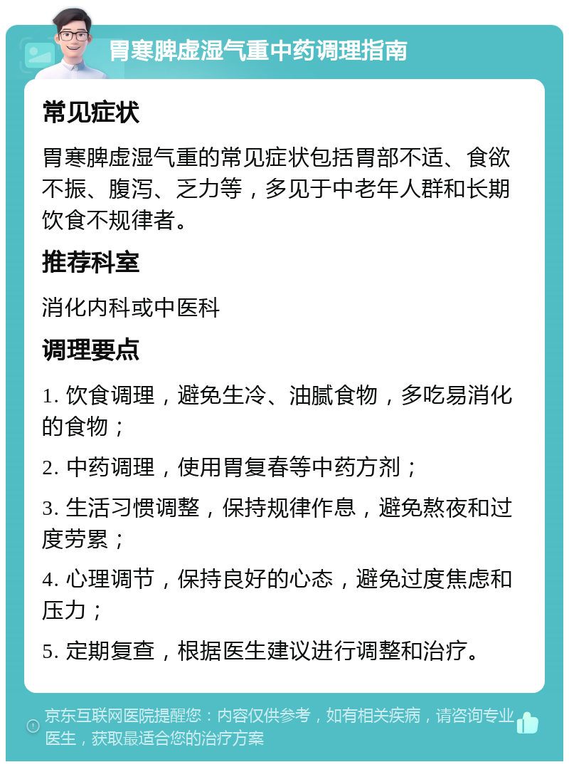 胃寒脾虚湿气重中药调理指南 常见症状 胃寒脾虚湿气重的常见症状包括胃部不适、食欲不振、腹泻、乏力等，多见于中老年人群和长期饮食不规律者。 推荐科室 消化内科或中医科 调理要点 1. 饮食调理，避免生冷、油腻食物，多吃易消化的食物； 2. 中药调理，使用胃复春等中药方剂； 3. 生活习惯调整，保持规律作息，避免熬夜和过度劳累； 4. 心理调节，保持良好的心态，避免过度焦虑和压力； 5. 定期复查，根据医生建议进行调整和治疗。