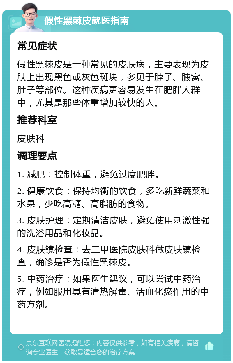 假性黑棘皮就医指南 常见症状 假性黑棘皮是一种常见的皮肤病，主要表现为皮肤上出现黑色或灰色斑块，多见于脖子、腋窝、肚子等部位。这种疾病更容易发生在肥胖人群中，尤其是那些体重增加较快的人。 推荐科室 皮肤科 调理要点 1. 减肥：控制体重，避免过度肥胖。 2. 健康饮食：保持均衡的饮食，多吃新鲜蔬菜和水果，少吃高糖、高脂肪的食物。 3. 皮肤护理：定期清洁皮肤，避免使用刺激性强的洗浴用品和化妆品。 4. 皮肤镜检查：去三甲医院皮肤科做皮肤镜检查，确诊是否为假性黑棘皮。 5. 中药治疗：如果医生建议，可以尝试中药治疗，例如服用具有清热解毒、活血化瘀作用的中药方剂。