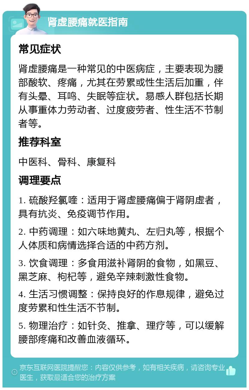 肾虚腰痛就医指南 常见症状 肾虚腰痛是一种常见的中医病症，主要表现为腰部酸软、疼痛，尤其在劳累或性生活后加重，伴有头晕、耳鸣、失眠等症状。易感人群包括长期从事重体力劳动者、过度疲劳者、性生活不节制者等。 推荐科室 中医科、骨科、康复科 调理要点 1. 硫酸羟氯喹：适用于肾虚腰痛偏于肾阴虚者，具有抗炎、免疫调节作用。 2. 中药调理：如六味地黄丸、左归丸等，根据个人体质和病情选择合适的中药方剂。 3. 饮食调理：多食用滋补肾阴的食物，如黑豆、黑芝麻、枸杞等，避免辛辣刺激性食物。 4. 生活习惯调整：保持良好的作息规律，避免过度劳累和性生活不节制。 5. 物理治疗：如针灸、推拿、理疗等，可以缓解腰部疼痛和改善血液循环。