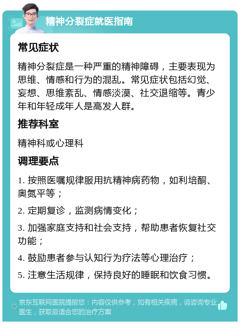 精神分裂症就医指南 常见症状 精神分裂症是一种严重的精神障碍，主要表现为思维、情感和行为的混乱。常见症状包括幻觉、妄想、思维紊乱、情感淡漠、社交退缩等。青少年和年轻成年人是高发人群。 推荐科室 精神科或心理科 调理要点 1. 按照医嘱规律服用抗精神病药物，如利培酮、奥氮平等； 2. 定期复诊，监测病情变化； 3. 加强家庭支持和社会支持，帮助患者恢复社交功能； 4. 鼓励患者参与认知行为疗法等心理治疗； 5. 注意生活规律，保持良好的睡眠和饮食习惯。