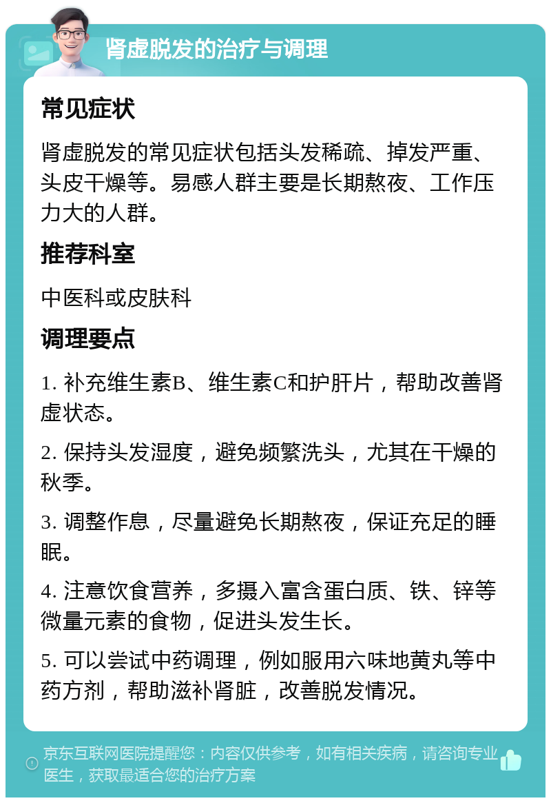 肾虚脱发的治疗与调理 常见症状 肾虚脱发的常见症状包括头发稀疏、掉发严重、头皮干燥等。易感人群主要是长期熬夜、工作压力大的人群。 推荐科室 中医科或皮肤科 调理要点 1. 补充维生素B、维生素C和护肝片，帮助改善肾虚状态。 2. 保持头发湿度，避免频繁洗头，尤其在干燥的秋季。 3. 调整作息，尽量避免长期熬夜，保证充足的睡眠。 4. 注意饮食营养，多摄入富含蛋白质、铁、锌等微量元素的食物，促进头发生长。 5. 可以尝试中药调理，例如服用六味地黄丸等中药方剂，帮助滋补肾脏，改善脱发情况。