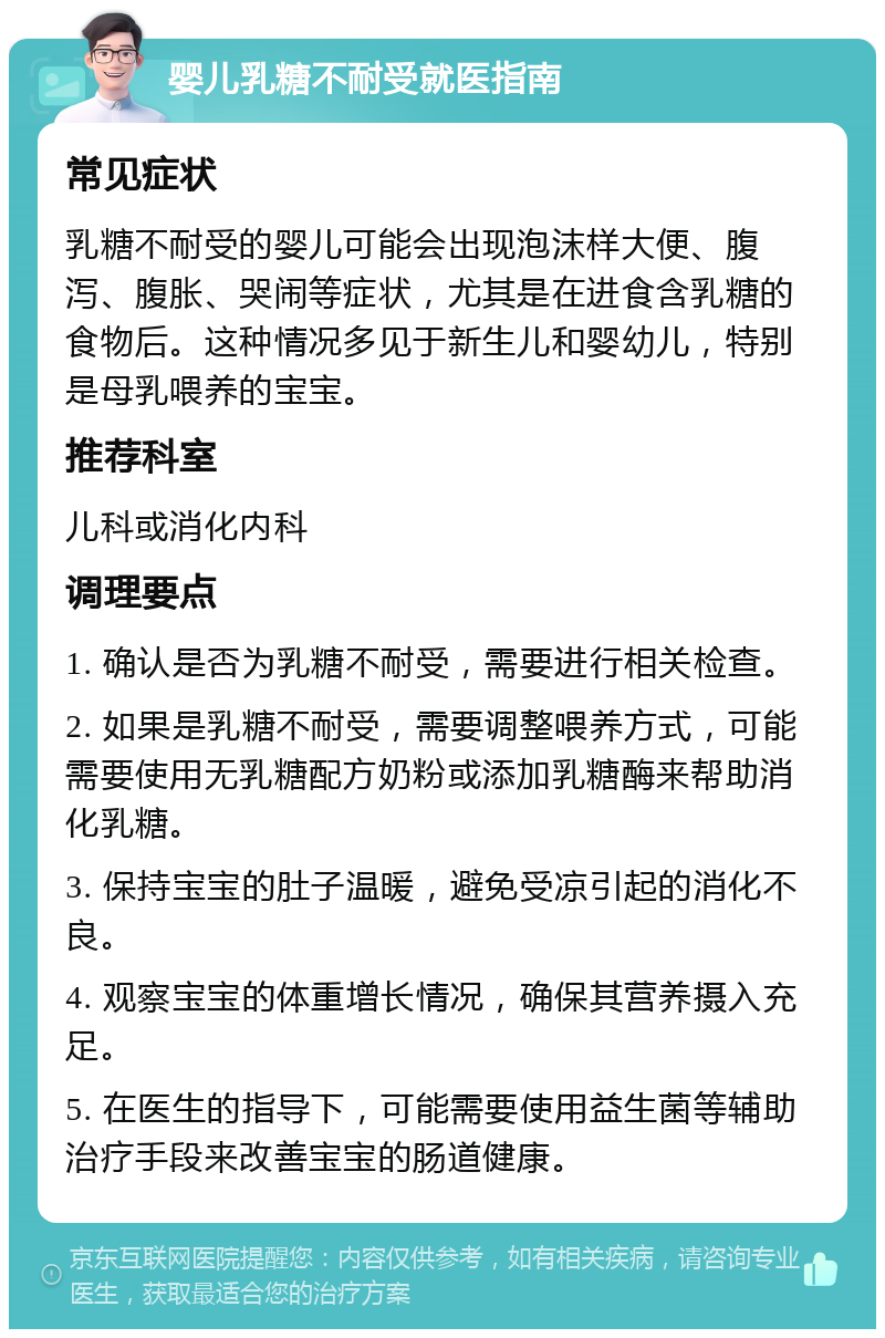 婴儿乳糖不耐受就医指南 常见症状 乳糖不耐受的婴儿可能会出现泡沫样大便、腹泻、腹胀、哭闹等症状，尤其是在进食含乳糖的食物后。这种情况多见于新生儿和婴幼儿，特别是母乳喂养的宝宝。 推荐科室 儿科或消化内科 调理要点 1. 确认是否为乳糖不耐受，需要进行相关检查。 2. 如果是乳糖不耐受，需要调整喂养方式，可能需要使用无乳糖配方奶粉或添加乳糖酶来帮助消化乳糖。 3. 保持宝宝的肚子温暖，避免受凉引起的消化不良。 4. 观察宝宝的体重增长情况，确保其营养摄入充足。 5. 在医生的指导下，可能需要使用益生菌等辅助治疗手段来改善宝宝的肠道健康。